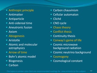  Anthropic principle
 Antimatter
 Antiparticle
 Anti-sidereal time
 Aneutronic fusion
 Axiom
 Abiogenesis
 Aristotle
 Atomic and molecular
astrophysics
 Arrow of time
 Bohr’s atomic model
 Biogenesis
 Carbon
 Carbon chauvinism
 Cellular automaton
 Cliché
 CNO cycle
 Chaos theory
 Conflict thesis
 Continuity thesis
 Conway’s game of life
 Cosmic microwave
background radiation
 Cosmic neutrino background
 Cosmogony
 Cosmological constant
122The topics in amber color font are recommended readings for new entrants to the subject.
 