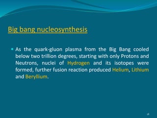 Big bang nucleosynthesis
 As the quark-gluon plasma from the Big Bang cooled
below two trillion degrees, starting with only Protons and
Neutrons, nuclei of Hydrogen and its isotopes were
formed, further fusion reaction produced Helium, Lithium
and Beryllium.
18
 