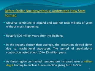 Before Stellar Nucleosynthesis; Understand How Stars
Formed
 Universe continued to expand and cool for next millions of years
without much happening.
 Roughly 500 million years after the Big Bang.
 In the regions denser than average, the expansion slowed down
due to gravitational attraction. The period of gravitational
contraction lasted about 10 to 15 million years.
 As these region contracted, temperature increased over a million
deg K leading to nuclear fusion reaction giving birth to Star.
21
 