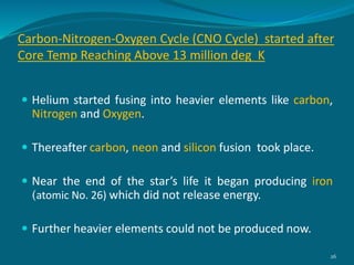 Carbon-Nitrogen-Oxygen Cycle (CNO Cycle) started after
Core Temp Reaching Above 13 million deg K
 Helium started fusing into heavier elements like carbon,
Nitrogen and Oxygen.
 Thereafter carbon, neon and silicon fusion took place.
 Near the end of the star’s life it began producing iron
(atomic No. 26) which did not release energy.
 Further heavier elements could not be produced now.
26
 