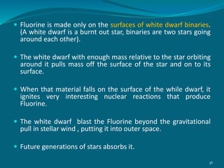  Fluorine is made only on the surfaces of white dwarf binaries.
(A white dwarf is a burnt out star, binaries are two stars going
around each other).
 The white dwarf with enough mass relative to the star orbiting
around it pulls mass off the surface of the star and on to its
surface.
 When that material falls on the surface of the while dwarf, it
ignites very interesting nuclear reactions that produce
Fluorine.
 The white dwarf blast the Fluorine beyond the gravitational
pull in stellar wind , putting it into outer space.
 Future generations of stars absorbs it.
36
 