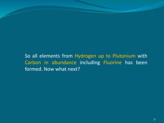 So all elements from Hydrogen up to Plutonium with
Carbon in abundance including Fluorine has been
formed. Now what next?
37
 