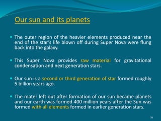 Our sun and its planets
 The outer region of the heavier elements produced near the
end of the star’s life blown off during Super Nova were flung
back into the galaxy.
 This Super Nova provides raw material for gravitational
condensation and next generation stars.
 Our sun is a second or third generation of star formed roughly
5 billion years ago.
 The mater left out after formation of our sun became planets
and our earth was formed 400 million years after the Sun was
formed with all elements formed in earlier generation stars.
39
 