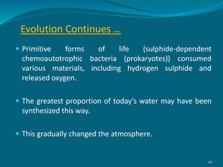 Evolution Continues …
 Primitive forms of life (sulphide-dependent
chemoautotrophic bacteria (prokaryotes)) consumed
various materials, including hydrogen sulphide and
released oxygen.
 The greatest proportion of today's water may have been
synthesized this way.
 This gradually changed the atmosphere.
45
 