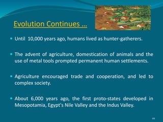 Evolution Continues …
 Until 10,000 years ago, humans lived as hunter-gatherers.
 The advent of agriculture, domestication of animals and the
use of metal tools prompted permanent human settlements.
 Agriculture encouraged trade and cooperation, and led to
complex society.
 About 6,000 years ago, the first proto-states developed in
Mesopotamia, Egypt's Nile Valley and the Indus Valley.
49
 