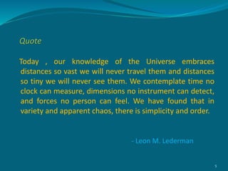 Today , our knowledge of the Universe embraces
distances so vast we will never travel them and distances
so tiny we will never see them. We contemplate time no
clock can measure, dimensions no instrument can detect,
and forces no person can feel. We have found that in
variety and apparent chaos, there is simplicity and order.
5
- Leon M. Lederman
Quote
 