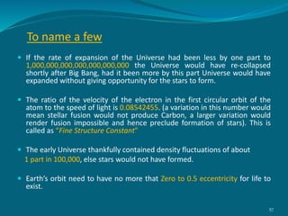  If the rate of expansion of the Universe had been less by one part to
1,000,000,000,000,000,000,000 the Universe would have re-collapsed
shortly after Big Bang, had it been more by this part Universe would have
expanded without giving opportunity for the stars to form.
 The ratio of the velocity of the electron in the first circular orbit of the
atom to the speed of light is 0.08542455. (a variation in this number would
mean stellar fusion would not produce Carbon, a larger variation would
render fusion impossible and hence preclude formation of stars). This is
called as “Fine Structure Constant”
 The early Universe thankfully contained density fluctuations of about
1 part in 100,000, else stars would not have formed.
 Earth’s orbit need to have no more that Zero to 0.5 eccentricity for life to
exist.
To name a few
57
 