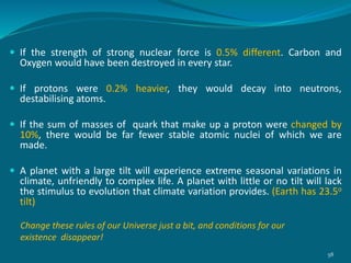  If the strength of strong nuclear force is 0.5% different. Carbon and
Oxygen would have been destroyed in every star.
 If protons were 0.2% heavier, they would decay into neutrons,
destabilising atoms.
 If the sum of masses of quark that make up a proton were changed by
10%, there would be far fewer stable atomic nuclei of which we are
made.
 A planet with a large tilt will experience extreme seasonal variations in
climate, unfriendly to complex life. A planet with little or no tilt will lack
the stimulus to evolution that climate variation provides. (Earth has 23.5o
tilt)
Change these rules of our Universe just a bit, and conditions for our
existence disappear!
58
 