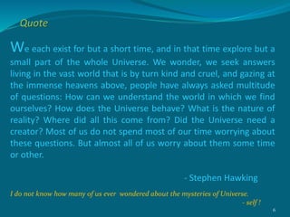 We each exist for but a short time, and in that time explore but a
small part of the whole Universe. We wonder, we seek answers
living in the vast world that is by turn kind and cruel, and gazing at
the immense heavens above, people have always asked multitude
of questions: How can we understand the world in which we find
ourselves? How does the Universe behave? What is the nature of
reality? Where did all this come from? Did the Universe need a
creator? Most of us do not spend most of our time worrying about
these questions. But almost all of us worry about them some time
or other.
- Stephen Hawking
I do not know how many of us ever wondered about the mysteries of Universe.
- self !
6
Quote
 