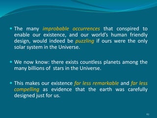  The many improbable occurrences that conspired to
enable our existence, and our world’s human friendly
design, would indeed be puzzling if ours were the only
solar system in the Universe.
 We now know: there exists countless planets among the
many billions of stars in the Universe.
 This makes our existence far less remarkable and far less
compelling as evidence that the earth was carefully
designed just for us.
67
 