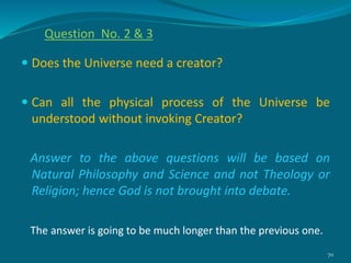  Does the Universe need a creator?
 Can all the physical process of the Universe be
understood without invoking Creator?
Answer to the above questions will be based on
Natural Philosophy and Science and not Theology or
Religion; hence God is not brought into debate.
The answer is going to be much longer than the previous one.
70
Question No. 2 & 3
 