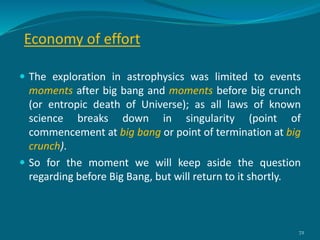 Economy of effort
 The exploration in astrophysics was limited to events
moments after big bang and moments before big crunch
(or entropic death of Universe); as all laws of known
science breaks down in singularity (point of
commencement at big bang or point of termination at big
crunch).
 So for the moment we will keep aside the question
regarding before Big Bang, but will return to it shortly.
72
 