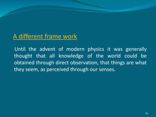 A different frame work
Until the advent of modern physics it was generally
thought that all knowledge of the world could be
obtained through direct observation, that things are what
they seem, as perceived through our senses.
85
 