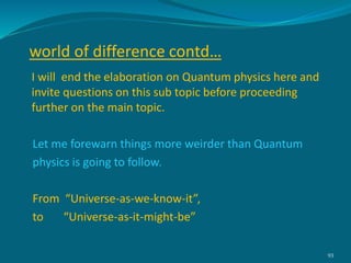 I will end the elaboration on Quantum physics here and
invite questions on this sub topic before proceeding
further on the main topic.
Let me forewarn things more weirder than Quantum
physics is going to follow.
From “Universe-as-we-know-it”,
to “Universe-as-it-might-be”
93
world of difference contd…
 