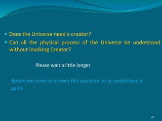  Does the Universe need a creator?
 Can all the physical process of the Universe be understood
without invoking Creator?
Please wait a little longer
Before we come to answer this question let us understand a
game.
98
 