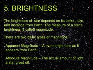 5. BRIGHTNESS The brightness of  star depends on its temp., size, and distance from Earth. The measure of a star’s brightness is called magnitude. There are two basic types of magnitude: Apparent Magnitude – A stars brightness as it appears from Earth. Absolute Magnitude – The actual amount of light a star gives off. 