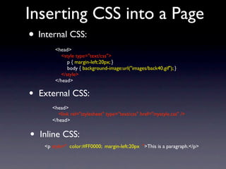 Inserting CSS into a Page
• Internal CSS:
         <head>
            <style type="text/css">
               p { margin-left:20px; }
               body { background-image:url("images/back40.gif"); }
            </style>
         </head>

•   External CSS:
        <head>
           <link rel="stylesheet" type="text/css" href="mystyle.css" />
        </head>


•   Inline CSS:
     <p style=" color:#FF0000; margin-left:20px ">This is a paragraph.</p>
 