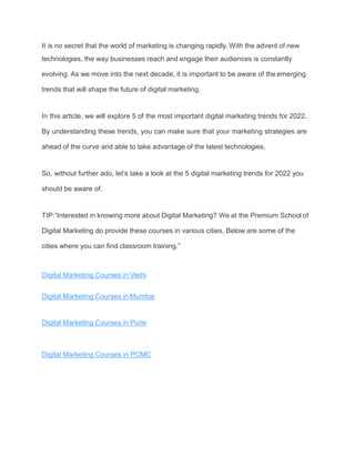 It is no secret that the world of marketing is changing rapidly. With the advent of new
technologies, the way businesses reach and engage their audiences is constantly
evolving. As we move into the next decade, it is important to be aware of the emerging
trends that will shape the future of digital marketing.
In this article, we will explore 5 of the most important digital marketing trends for 2022.
By understanding these trends, you can make sure that your marketing strategies are
ahead of the curve and able to take advantage of the latest technologies.
So, without further ado, let’s take a look at the 5 digital marketing trends for 2022 you
should be aware of.
TIP:”Interested in knowing more about Digital Marketing? We at the Premium School of
Digital Marketing do provide these courses in various cities. Below are some of the
cities where you can find classroom training.”
Digital Marketing Courses in Vashi
Digital Marketing Courses in Mumbai
Digital Marketing Courses in Pune
Digital Marketing Courses in PCMC
 