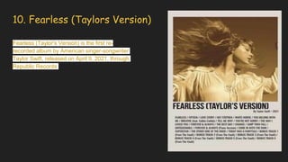 10. Fearless (Taylors Version)
Fearless (Taylor's Version) is the first re-
recorded album by American singer-songwriter
Taylor Swift, released on April 9, 2021, through
Republic Records
 