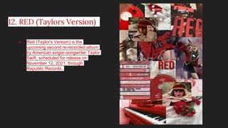 12. RED (Taylors Version)
● Red (Taylor's Version) is the
upcoming second re-recorded album
by American singer-songwriter Taylor
Swift, scheduled for release on
November 12, 2021, through
Republic Records.
 