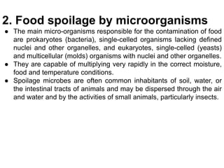 2. Food spoilage by microorganisms
● The main micro-organisms responsible for the contamination of food
are prokaryotes (bacteria), single-celled organisms lacking defined
nuclei and other organelles, and eukaryotes, single-celled (yeasts)
and multicellular (molds) organisms with nuclei and other organelles.
● They are capable of multiplying very rapidly in the correct moisture,
food and temperature conditions.
● Spoilage microbes are often common inhabitants of soil, water, or
the intestinal tracts of animals and may be dispersed through the air
and water and by the activities of small animals, particularly insects.
 