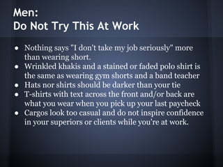 Men:
Do Not Try This At Work
● Nothing says "I don't take my job seriously" more
than wearing short.
● Wrinkled khakis and a stained or faded polo shirt is
the same as wearing gym shorts and a band teacher
● Hats nor shirts should be darker than your tie
● T-shirts with text across the front and/or back are
what you wear when you pick up your last paycheck
● Cargos look too casual and do not inspire confidence
in your superiors or clients while you're at work.
 