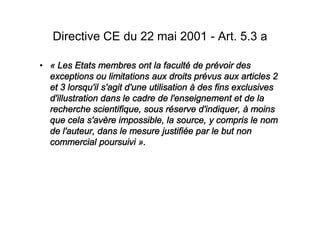 Directive CE du 22 mai 2001 - Art. 5.3 a

« Les Etats membres ont la faculté de prévoir des
exceptions ou limitations aux droits prévus aux articles 2
et 3 lorsqu'il s'agit d'une utilisation à des fins exclusives
d'illustration dans le cadre de l'enseignement et de la
recherche scientifique, sous réserve d'indiquer, à moins
que cela s'avère impossible, la source, y compris le nom
de l'auteur, dans le mesure justifiée par le but non
commercial poursuivi ».
 