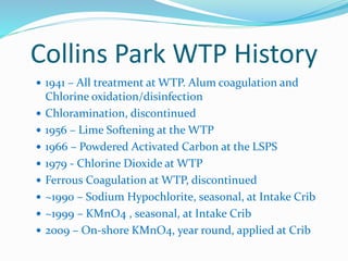 Collins Park WTP History
 1941 – All treatment at WTP. Alum coagulation and
Chlorine oxidation/disinfection
 Chloramination, discontinued
 1956 – Lime Softening at the WTP
 1966 – Powdered Activated Carbon at the LSPS
 1979 - Chlorine Dioxide at WTP
 Ferrous Coagulation at WTP, discontinued
 ~1990 – Sodium Hypochlorite, seasonal, at Intake Crib
 ~1999 – KMnO4 , seasonal, at Intake Crib
 2009 – On-shore KMnO4, year round, applied at Crib
 