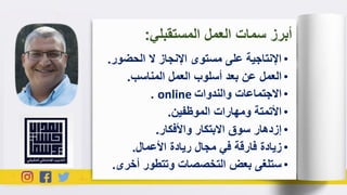 •‫الحضو‬ ‫ال‬ ‫اإلنجاز‬ ‫مستوى‬ ‫على‬ ‫اإلنتاجية‬‫ر‬.
•‫المناسب‬ ‫العمل‬ ‫أسلوب‬ ‫بعد‬ ‫عن‬ ‫العمل‬.
•‫والندوات‬ ‫االجتماعات‬online.
•‫الموظفين‬ ‫ومهارات‬ ‫األتمتة‬.
•‫واألفكار‬ ‫االبتكار‬ ‫سوق‬ ‫إزدهار‬.
•‫األعمال‬ ‫ريادة‬ ‫مجال‬ ‫في‬ ‫فارقة‬ ‫زيادة‬.
•‫أخر‬ ‫وتتطور‬ ‫التخصصات‬ ‫بعض‬ ‫ستلغى‬‫ى‬.
‫المستقبلي‬ ‫العمل‬ ‫سمات‬ ‫أبرز‬:
 