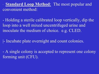 ∙ Standard Loop Method: The most popular and
convenient method:
- Holding a sterile calibrated loop vertically, dip the
loop into a well mixed uncentrifuged urine and
inoculate the medium of choice. e.g. CLED.
|- Incubate plate overnight and count colonies.
- A single colony is accepted to represent one colony
forming unit (CFU).
 