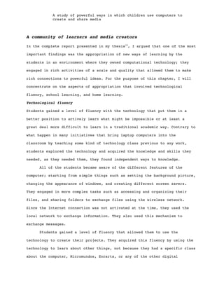 A study of powerful ways in which children use computers to
create and share media
A community of learners and media creators
In the complete report presented in my thesis10
, I argued that one of the most
important findings was the appropriation of new ways of learning by the
students in an environment where they owned computational technology; they
engaged in rich activities of a scale and quality that allowed them to make
rich connections to powerful ideas. For the purpose of this chapter, I will
concentrate on the aspects of appropriation that involved technological
fluency, school learning, and home learning.
Technological fluency
Students gained a level of fluency with the technology that put them in a
better position to actively learn what might be impossible or at least a
great deal more difficult to learn in a traditional academic way. Contrary to
what happen in many initiatives that bring laptop computers into the
classroom by teaching some kind of technology class previous to any work,
students explored the technology and acquired the knowledge and skills they
needed, as they needed them, they found independent ways to knowledge.
All of the students became aware of the different features of the
computer; starting from simple things such as setting the background picture,
changing the appearance of windows, and creating different screen savers.
They engaged in more complex tasks such as accessing and organizing their
files, and sharing folders to exchange files using the wireless network.
Since the Internet connection was not activated at the time, they used the
local network to exchange information. They also used this mechanism to
exchange messages.
Students gained a level of fluency that allowed them to use the
technology to create their projects. They acquired this fluency by using the
technology to learn about other things, not because they had a specific class
about the computer, Micromundos, Encarta, or any of the other digital
 