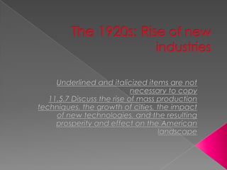 The 1920s: Rise of new industriesUnderlined and italicized items are not necessary to copy11.5.7 Discuss the rise of mass production techniques, the growth of cities, the impact of new technologies, and the resulting prosperity and effect on the American landscape