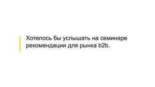 Хотелось бы услышать на семинаре
рекомендации для рынка b2b.
 