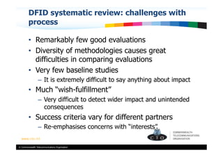 DFID systematic review: challenges with
         process

         •  Remarkably few good evaluations
         •  Diversity of methodologies causes great
            difficulties in comparing evaluations
         •  Very few baseline studies
                  –  It is extremely difficult to say anything about impact
         •  Much “wish-fulfillment”
                  –  Very difficult to detect wider impact and unintended
                     consequences
         •  Success criteria vary for different partners
                  –  Re-emphasises concerns with “interests”


© Commonwealth Telecommunications Organisation
 