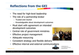 Reflections from the GEI

         •  The need for high-level leadership
         •  The role of a partnership broker
                  –  Trusted and neutral
                  –  Knowledgeable about development outcomes
         •  Must start with agreement on intended
            development outcomes
         •  Central role of government ministries
         •  Effective project management
         •  Adequate resourcing
         •  Consistent strategy and flexible delivery
         •  Effective internal and external communications


© Commonwealth Telecommunications Organisation
 