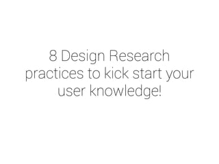 8 Design Research 
practices to kick start your 
user knowledge! 
 