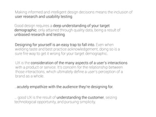 Making informed and intelligent design decisions means the inclusion of 
user research and usability testing. 
Good design requires a deep understanding of your target 
demographic, only attained through quality data, being a result of 
unbiased research and testing. 
Designing for yourself is an easy trap to fall into. Even when 
wielding taste and best practice acknowledgement, doing so is a 
sure fire way to get it wrong for your target demographic. 
UX is the consideration of the many aspects of a user’s interactions 
with a product or service. It’s concern for the relationship between 
those interactions, which ultimately define a user’s perception of a 
brand as a whole. 
…acutely empathize with the audience they’re designing for. 
… good UX is the result of understanding the customer, seizing 
technological opportunity, and pursuing simplicity. 
 