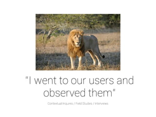 “I went to our users and 
observed them” 
Contextual Inquires / Field Studies / Interviews 
 