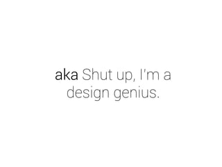 aka Shut up, I’m a 
design genius. 
 