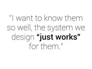 “I want to know them 
so well, the system we 
design “just works” 
for them.” 
 