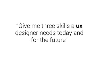 “Give me three skills a ux 
designer needs today and 
for the future” 
 