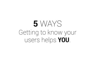 5 WAYS 
Getting to know your 
users helps YOU. 
 