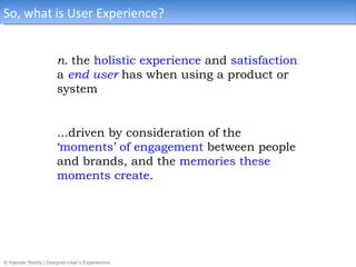 So, what is User Experience?


                       n. the holistic experience and satisfaction
                       a end user has when using a product or
                       system


                       ...driven by consideration of the
                       ‘moments’ of engagement between people
                       and brands, and the memories these
                       moments create.




© Vijender Reddy | Designer-User’s Experiences
 