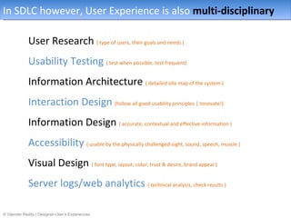 In SDLC however, User Experience is also multi-disciplinary

             User Research ( type of users, their goals and needs )
             Usability Testing ( test when possible, test frequent)
             Information Architecture ( detailed site map of the system )
             Interaction Design (follow all good usability principles | Innovate!)
             Information Design ( accurate, contextual and effective information )
             Accessibility ( usable by the physically challenged-sight, sound, speech, muscle )
             Visual Design ( font type, layout, color, trust & desire, brand appeal )
             Server logs/web analytics ( technical analysis, check results )

© Vijender Reddy | Designer-User’s Experiences
 