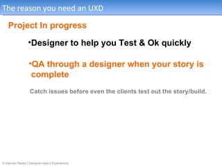 The reason you need an UXD

    Project In progress
                 •Designer to help you Test & Ok quickly

                  •QA through a designer when your story is
                   complete
                   Catch issues before even the clients test out the story/build.




© Vijender Reddy | Designer-User’s Experiences
 