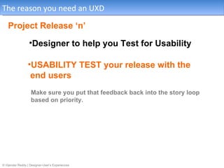 The reason you need an UXD

   Project Release ‘n’
                  •Designer to help you Test for Usability

                 •USABILITY TEST your release with the
                  end users
                   Make sure you put that feedback back into the story loop
                   based on priority.




© Vijender Reddy | Designer-User’s Experiences
 