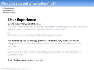 Why they succeed where others fail?
   Domain brilliance ?
   Innovation drive ?
   Marketing strategy ?




           User Experience
           Define the primary goal of the user-
           The user is here to search, let him do that first! Excellent page ranking for the most
           Relevant search results no matter what profile is searching it
           or
           The user is hungry, feed his fast, feed him good & smile!

           Put marketing and technology gimmicks/limitations way over users needs
           Google continuously refuses to place banner ads or introduce pop-ups on its
           Interfaces
           or
           We may not have the best seating arrangement, but we do serve fast and we
           Do serve it hot!

           A satisfied customer always returns!


© Vijender Reddy | Designer-User’s Experiences
 