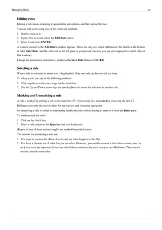 Managing Rules 10
Editing rules
Editing a rule means changing its parameters and options, and then saving the rule.
You can edit a rule using any of the following methods:
1.
1. Double-click on it,
2. Right-click on it and select the Edit Rule option
3. Select it and press ENTER.
A window similar to the Add Rules window appears. There are only two minor differences: the button at the bottom
is titled Save Rule, and the rules list in the left pane is grayed out (because you are not supposed to select rules in
this window).
Change the parameters and options, and press the Save Rule button or ENTER.
Selecting a rule
When a rule is selected, its entire row is highlighted. Only one rule can be selected at a time.
To select a rule, use any of the following methods:
1.
1. Click anywhere in the row except on the check box.
2.
2. Use the Up and Down arrow keys on your keyboard to move the selection to another rule.
Marking and Unmarking a rule
A rule is marked by putting a tick in its check box . Conversely, it is unmarked by removing the tick .
ReNamer uses only the marked rules for the preview and renaming operations.
So unmarking a rule is useful to temporarily disable the rule without having to remove it from the Rules pane.
To mark/unmark the rules:
1.
1. Click on the check box.
2. Select a rule and press the Spacebar (on your keyboard)
(Repeat of any of these actions toggles the marked/unmarked status.)
The reasons for unmarking a rule are:
1.
1. You want to remove the effect of a rule and see what happens to the files.
2.
2. You have a favorite set of rules that you use often. However, you need to remove a few rules in some cases. A
trick is to save the superset of rules and reload them automatically each time you start ReNamer. Then in each
session, unmark some rules.
 