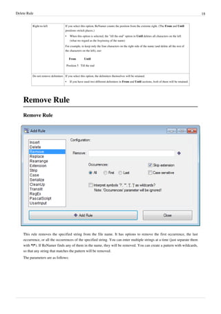 Delete Rule 18
Right-to-left If you select this option, ReNamer counts the position from the extreme right. (The From and Until
positions switch places.)
• When this option is selected, the "till the end" option in Until deletes all characters on the left
(what we regard as the beginning of the name)
For example, to keep only the four characters on the right side of the name (and delete all the rest of
the characters on the left), use:
From Until
Position 5 Till the end
Do not remove delimiters If you select this option, the delimiters themselves will be retained.
• If you have used two different delimiters in From and Until sections, both of them will be retained.
Remove Rule
Remove Rule
This rule removes the specified string from the file name. It has options to remove the first occurrence, the last
occurrence, or all the occurrences of the specified string. You can enter multiple strings at a time (just separate them
with *|*). If ReNamer finds any of them in the name, they will be removed. You can create a pattern with wildcards,
so that any string that matches the pattern will be removed.
The parameters are as follows:
 