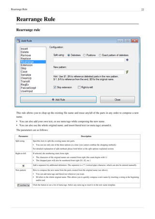 Rearrange Rule 22
Rearrange Rule
Rearrange rule
This rule allows you to chop up the existing file name and reuse any/all of the parts in any order to compose a new
name.
•
• You can also add your own text, or use meta tags while composing the new name.
•
• You can also use the whole original name, and insert literal text (or meta tags) around it.
The parameters are as follows:
Parameter Description
Split using Specifies how to split the existing name into parts.
•
• You can use only one of the three options at a time (you cannot combine the chopping methods)
For detailed explanation of split methods please look below at the split options explained section.
Right-to-left If selected, the numbering starts from right.
•
• The characters of the original names are counted from right (the count begins with 1)
•
• The chopped parts will also be numbered from right ($1, $2, etc.)
Add a separator for additional delimiters. The separator is a "|" (vertical pipe) character, which can also be entered manually.
New pattern How to compose the new name from the parts created from the original name (see above).
•
• You can add meta tags and literal text wherever you want.
•
• $0 refers to the whole original name. This allows you to quickly compose a new name by inserting a string at the beginning
and/or end.
Click the button to see a list of meta-tags. Select any meta tag to insert it in the new name template.
 